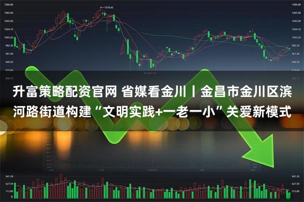 升富策略配资官网 省媒看金川丨金昌市金川区滨河路街道构建“文明实践+一老一小”关爱新模式