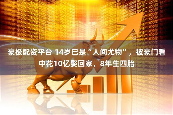 豪极配资平台 14岁已是“人间尤物”，被豪门看中花10亿娶回家，8年生四胎