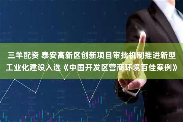 三羊配资 泰安高新区创新项目审批机制推进新型工业化建设入选《中国开发区营商环境百佳案例》