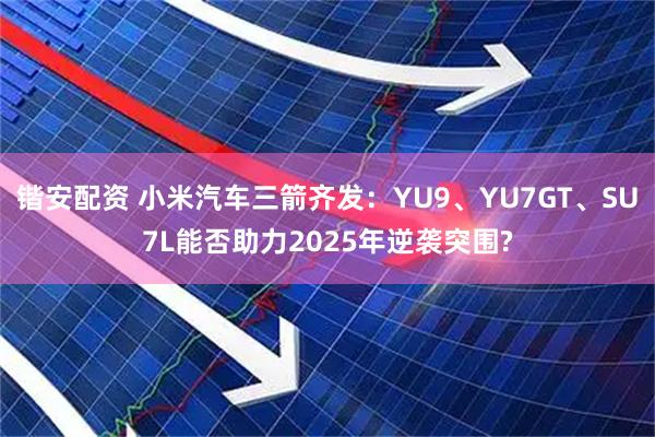 锴安配资 小米汽车三箭齐发：YU9、YU7GT、SU7L能否助力2025年逆袭突围?