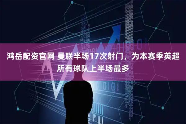 鸿岳配资官网 曼联半场17次射门，为本赛季英超所有球队上半场最多
