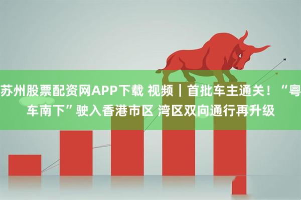 苏州股票配资网APP下载 视频｜首批车主通关！“粤车南下”驶入香港市区 湾区双向通行再升级