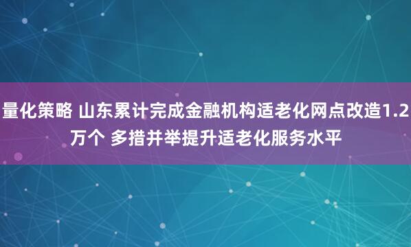 量化策略 山东累计完成金融机构适老化网点改造1.2万个 多措并举提升适老化服务水平
