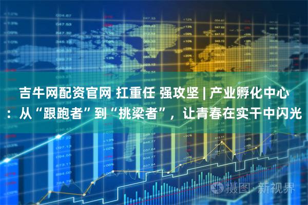 吉牛网配资官网 扛重任 强攻坚 | 产业孵化中心：从“跟跑者”到“挑梁者”，让青春在实干中闪光