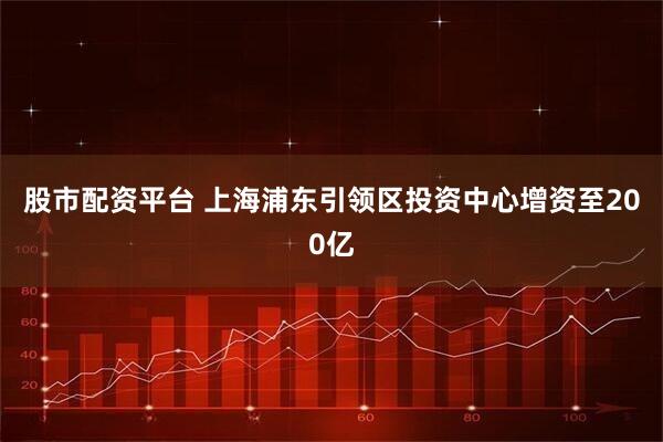 股市配资平台 上海浦东引领区投资中心增资至200亿