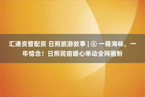 汇通资管配资 日照旅游故事 | ⑥ 一箱海味，一年惦念！日照民宿暖心举动全网圈粉