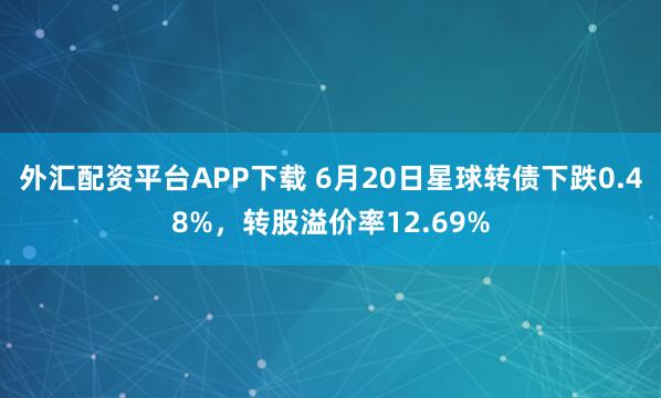 外汇配资平台APP下载 6月20日星球转债下跌0.48%，转股溢价率12.69%
