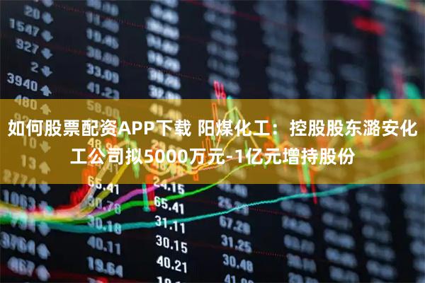 如何股票配资APP下载 阳煤化工：控股股东潞安化工公司拟5000万元-1亿元增持股份