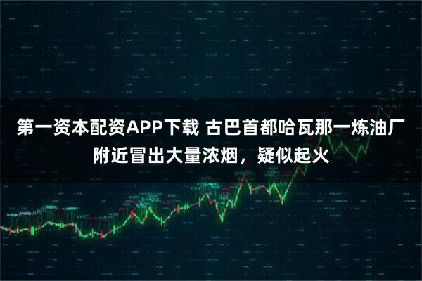 第一资本配资APP下载 古巴首都哈瓦那一炼油厂附近冒出大量浓烟，疑似起火