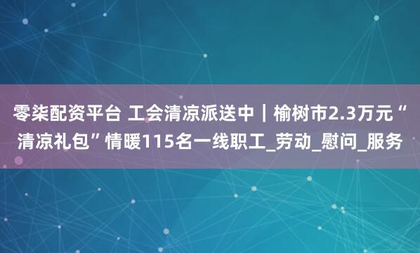 零柒配资平台 工会清凉派送中｜榆树市2.3万元“清凉礼包”情暖115名一线职工_劳动_慰问_服务