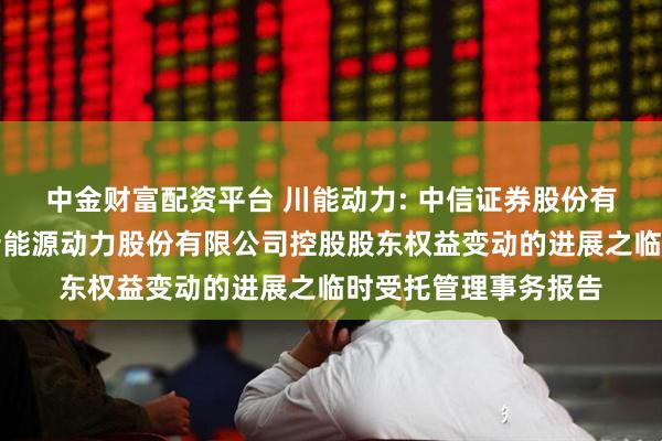 中金财富配资平台 川能动力: 中信证券股份有限公司关于四川省新能源动力股份有限公司控股股东权益变动的进展之临时受托管理事务报告