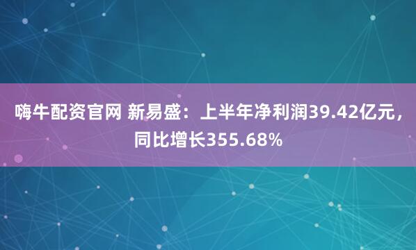 嗨牛配资官网 新易盛：上半年净利润39.42亿元，同比增长355.68%