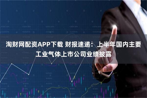 淘财网配资APP下载 财报速递：上半年国内主要工业气体上市公司业绩披露