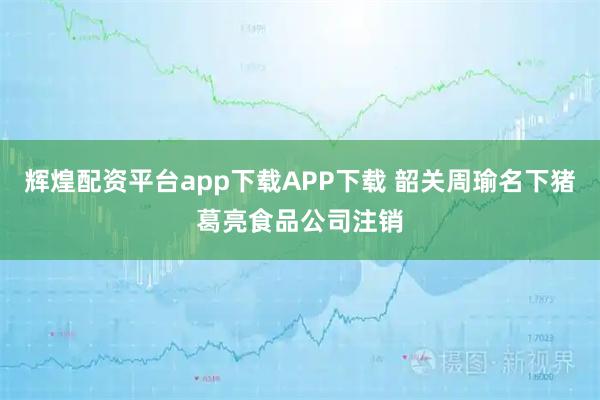 辉煌配资平台app下载APP下载 韶关周瑜名下猪葛亮食品公司注销